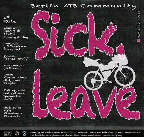 Berlin ATB Community

SICK LEAVE

1st Ride
when: 25.04. 18:30 and every friday
where: S Treptower park
pace: 15-22 km/h
distance: 40 km
why: cause bikes, dirt and people

pull up, ride out, get rad, spread the word

90's MTB
ATB
Klunkerz
Gravels

Bring your old-school MTB, ATB, or whatever rolls. We ride dirt, gravel, singletracks.
No fascists, no nylons, no stress. Just vibes, mud and good company