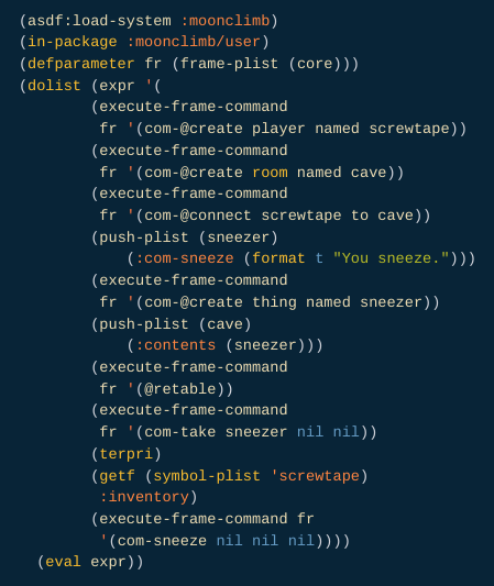 ;; A codeberg README orgfile. The following lisp repl interaction:

(asdf:load-system :moonclimb)
  (in-package :moonclimb/user)
  (defparameter fr (frame-plist (core)))
  (dolist (expr '(
		  (execute-frame-command
		   fr '(com-@create player named screwtape))
		  (execute-frame-command
		   fr '(com-@create room named cave))
		  (execute-frame-command
		   fr '(com-@connect screwtape to cave))
		  (push-plist (sneezer)
		      (:com-sneeze (format t "You sneeze.")))
		  (execute-frame-command
		   fr '(com-@create thing named sneezer))
		  (push-plist (cave)
		      (:contents (sneezer)))
		  (execute-frame-command
		   fr '(@retable))
		  (execute-frame-command
		   fr '(com-take sneezer nil nil))
		  (terpri)
		  (getf (symbol-plist 'screwtape)
		   :inventory)
		  (execute-frame-command fr
		   '(com-sneeze nil nil nil))))
    (eval expr))